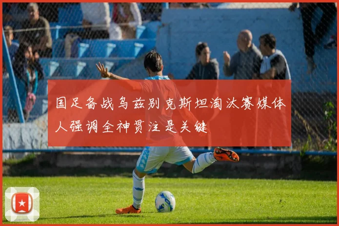 国足备战乌兹别克斯坦淘汰赛媒体人强调全神贯注是关键