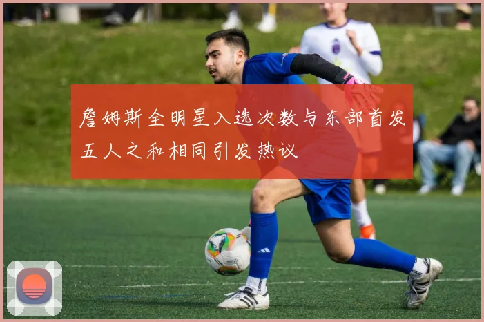 詹姆斯全明星入选次数与东部首发五人之和相同引发热议