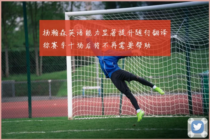 杨瀚森英语能力显著提升随行翻译称赛季十场后将不再需要帮助